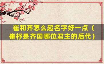 崔和齐怎么起名字好一点（崔杼是齐国哪位君主的后代）