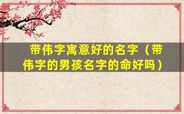 带伟字寓意好的名字（带伟字的男孩名字的命好吗）