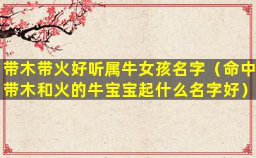 带木带火好听属牛女孩名字（命中带木和火的牛宝宝起什么名字好）
