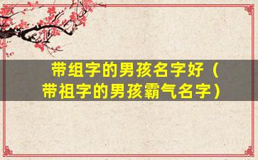 带组字的男孩名字好（带祖字的男孩霸气名字）