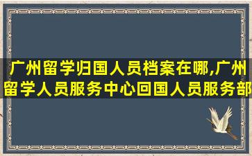 广州留学归国人员档案在哪,广州留学人员服务中心回国人员服务部