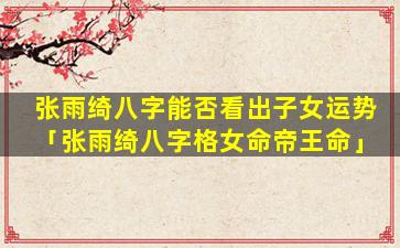 张雨绮八字能否看出子女运势「张雨绮八字格女命帝王命」
