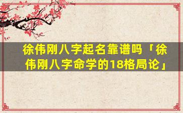 徐伟刚八字起名靠谱吗「徐伟刚八字命学的18格局论」