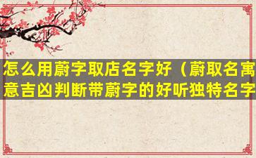 怎么用蔚字取店名字好（蔚取名寓意吉凶判断带蔚字的好听独特名字有哪些）