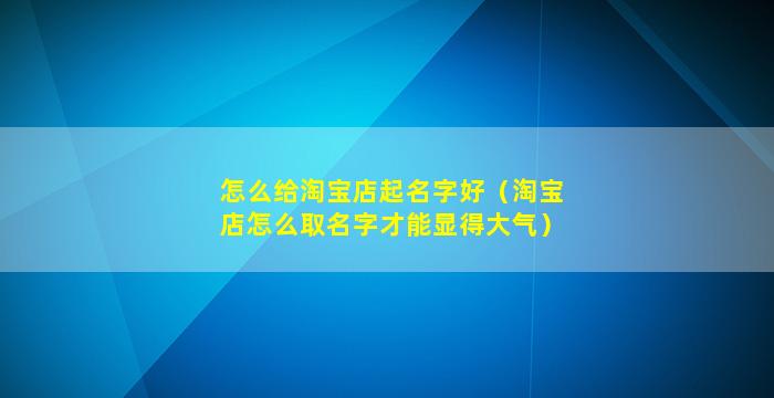怎么给淘宝店起名字好（淘宝店怎么取名字才能显得大气）