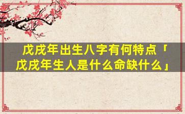 戊戌年出生八字有何特点「戊戌年生人是什么命缺什么」