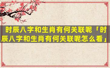 时辰八字和生肖有何关联呢「时辰八字和生肖有何关联呢怎么看」