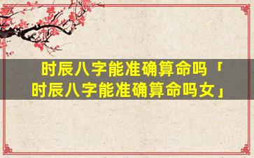 时辰八字能准确算命吗「时辰八字能准确算命吗女」
