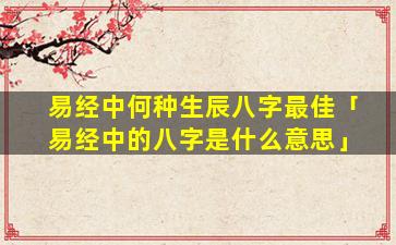 易经中何种生辰八字最佳「易经中的八字是什么意思」