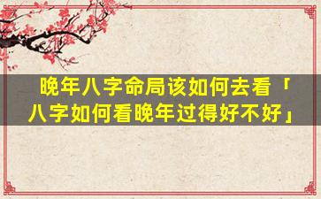 晚年八字命局该如何去看「八字如何看晚年过得好不好」