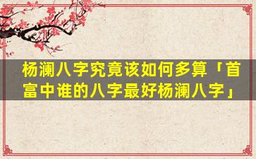 杨澜八字究竟该如何多算「首富中谁的八字最好杨澜八字」