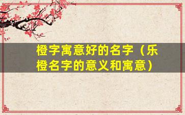 橙字寓意好的名字（乐橙名字的意义和寓意）