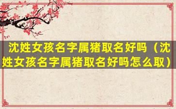 沈姓女孩名字属猪取名好吗（沈姓女孩名字属猪取名好吗怎么取）