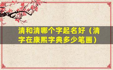 清和清哪个字起名好（清字在康熙字典多少笔画）