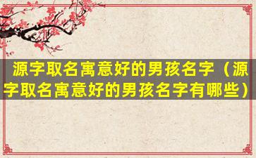 源字取名寓意好的男孩名字（源字取名寓意好的男孩名字有哪些）