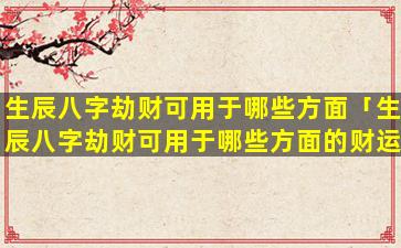 生辰八字劫财可用于哪些方面「生辰八字劫财可用于哪些方面的财运」