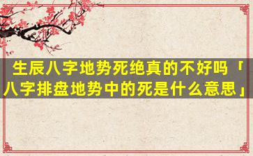 生辰八字地势死绝真的不好吗「八字排盘地势中的死是什么意思」