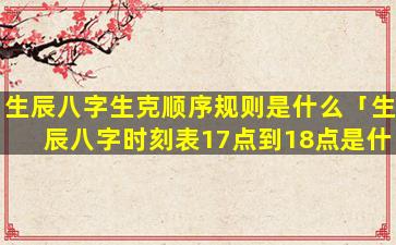 生辰八字生克顺序规则是什么「生辰八字时刻表17点到18点是什么」