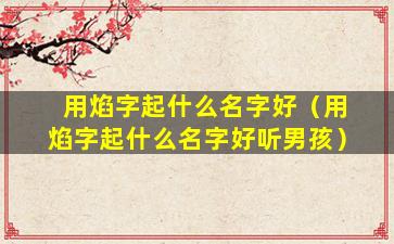 用焰字起什么名字好（用焰字起什么名字好听男孩）
