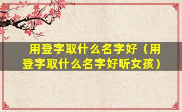 用登字取什么名字好（用登字取什么名字好听女孩）