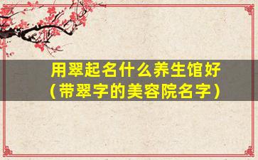 用翠起名什么养生馆好（带翠字的美容院名字）