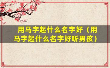 用马字起什么名字好（用马字起什么名字好听男孩）