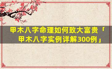 甲木八字命理如何致大富贵「甲木八字实例详解300例」