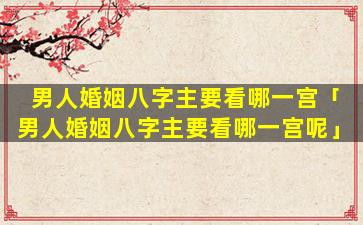 男人婚姻八字主要看哪一宫「男人婚姻八字主要看哪一宫呢」