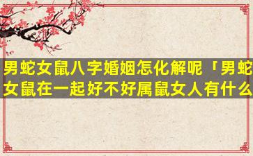 男蛇女鼠八字婚姻怎化解呢「男蛇女鼠在一起好不好属鼠女人有什么缺点」