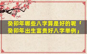 癸卯年哪些八字算是好的呢「癸卯年出生富贵好八字举例」