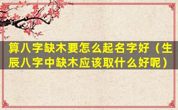 算八字缺木要怎么起名字好（生辰八字中缺木应该取什么好呢）