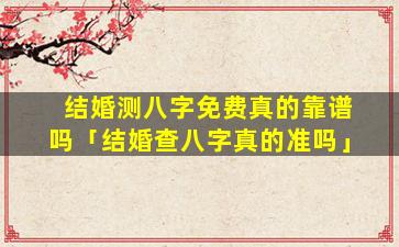 结婚测八字免费真的靠谱吗「结婚查八字真的准吗」