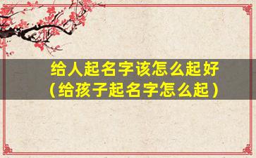 给人起名字该怎么起好（给孩子起名字怎么起）