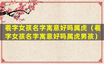 羲字女孩名字寓意好吗属虎（羲字女孩名字寓意好吗属虎男孩）