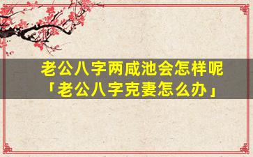 老公八字两咸池会怎样呢「老公八字克妻怎么办」