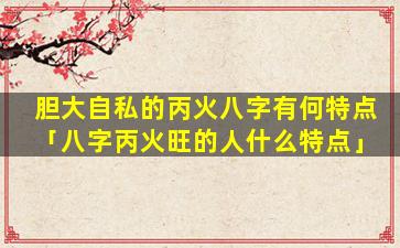 胆大自私的丙火八字有何特点「八字丙火旺的人什么特点」