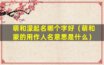 萌和濛起名哪个字好（萌和蒙的用作人名意思是什么）