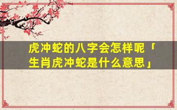 虎冲蛇的八字会怎样呢「生肖虎冲蛇是什么意思」