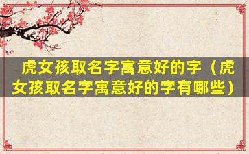 虎女孩取名字寓意好的字（虎女孩取名字寓意好的字有哪些）