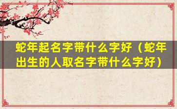 蛇年起名字带什么字好（蛇年出生的人取名字带什么字好）