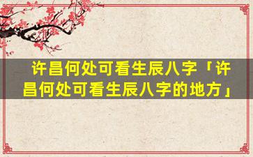 许昌何处可看生辰八字「许昌何处可看生辰八字的地方」