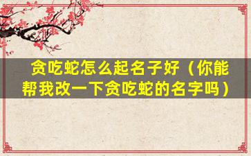 贪吃蛇怎么起名子好（你能帮我改一下贪吃蛇的名字吗）