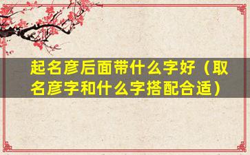起名彦后面带什么字好（取名彦字和什么字搭配合适）