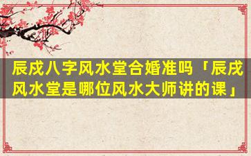 辰戍八字风水堂合婚准吗「辰戌风水堂是哪位风水大师讲的课」