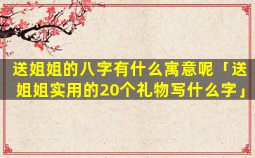 送姐姐的八字有什么寓意呢「送姐姐实用的20个礼物写什么字」