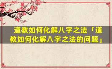 道教如何化解八字之法「道教如何化解八字之法的问题」