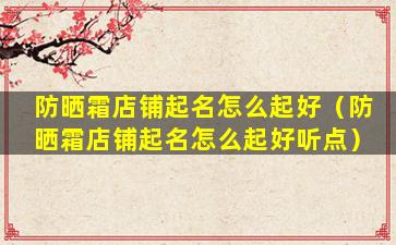 防晒霜店铺起名怎么起好（防晒霜店铺起名怎么起好听点）