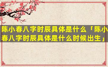 陈小春八字时辰具体是什么「陈小春八字时辰具体是什么时候出生」