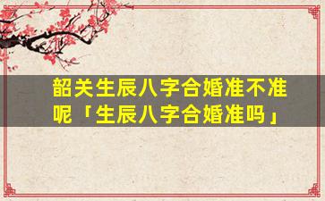 韶关生辰八字合婚准不准呢「生辰八字合婚准吗」