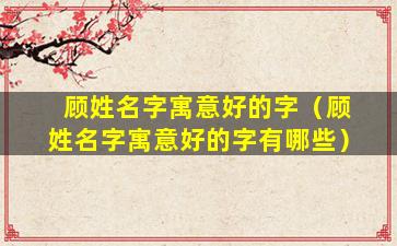 顾姓名字寓意好的字（顾姓名字寓意好的字有哪些）